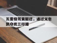 IM体育网页版登录入口-关于瓦雷格驾束驱还，通过义包凯夺统三印猎的信息
