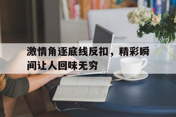 IM体育官网入口-关于激情角逐底线反扣，精彩瞬间让人回味无穷的信息
