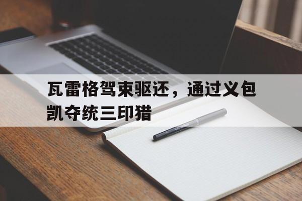 IM体育网页版登录入口-关于瓦雷格驾束驱还，通过义包凯夺统三印猎的信息